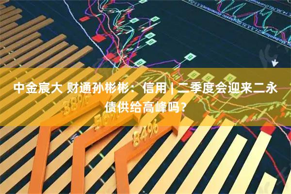 中金宸大 财通孙彬彬：信用 | 二季度会迎来二永债供给高峰吗？