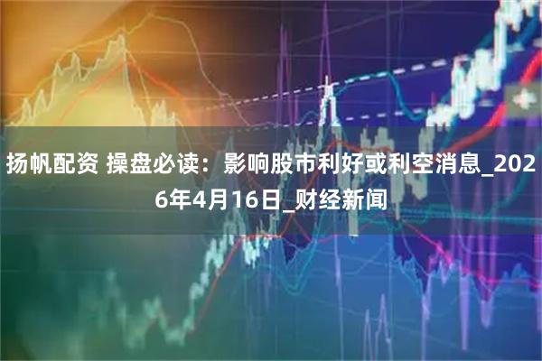 扬帆配资 操盘必读：影响股市利好或利空消息_2026年4月16日_财经新闻