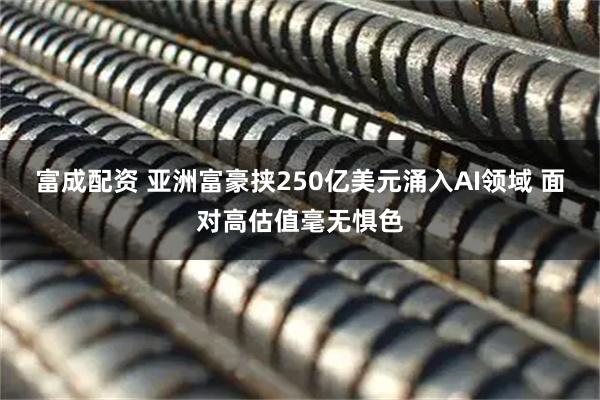 富成配资 亚洲富豪挟250亿美元涌入AI领域 面对高估值毫无惧色