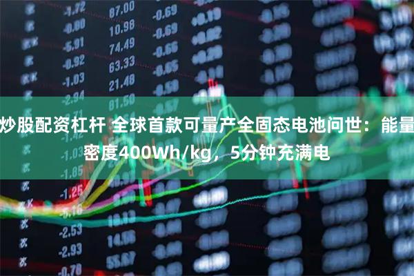 炒股配资杠杆 全球首款可量产全固态电池问世：能量密度400Wh/kg，5分钟充满电