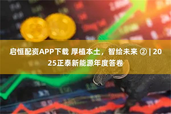 启恒配资APP下载 厚植本土，智绘未来 ② | 2025正泰新能源年度答卷