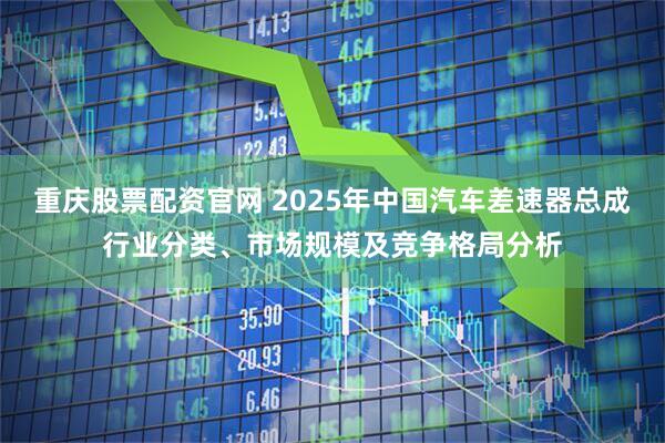 重庆股票配资官网 2025年中国汽车差速器总成行业分类、市场规模及竞争格局分析