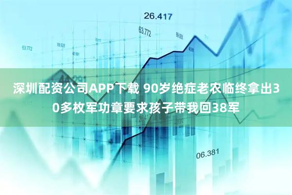 深圳配资公司APP下载 90岁绝症老农临终拿出30多枚军功章要求孩子带我回38军
