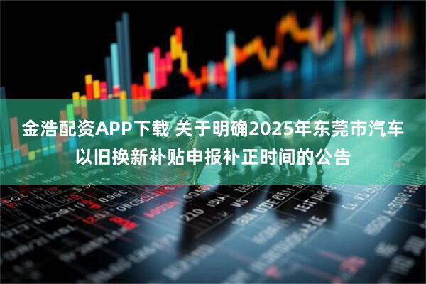金浩配资APP下载 关于明确2025年东莞市汽车以旧换新补贴申报补正时间的公告