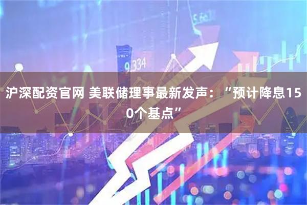 沪深配资官网 美联储理事最新发声：“预计降息150个基点”