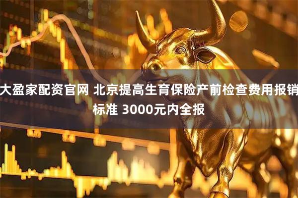 大盈家配资官网 北京提高生育保险产前检查费用报销标准 3000元内全报