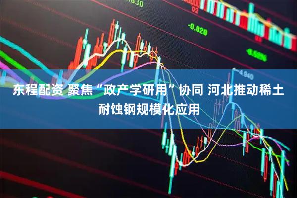东程配资 聚焦“政产学研用”协同 河北推动稀土耐蚀钢规模化应用