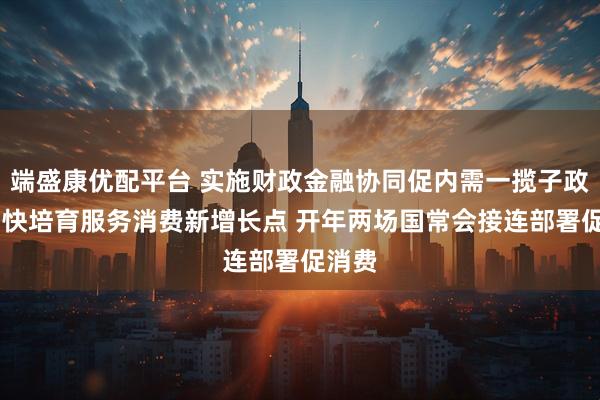 端盛康优配平台 实施财政金融协同促内需一揽子政策 加快培育服务消费新增长点 开年两场国常会接连部署促消费