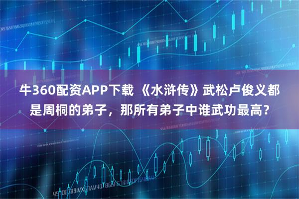 牛360配资APP下载 《水浒传》武松卢俊义都是周桐的弟子，那所有弟子中谁武功最高？