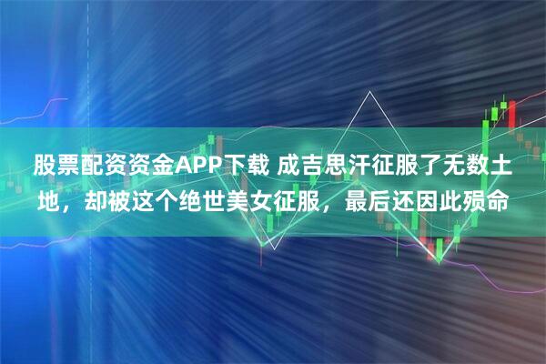 股票配资资金APP下载 成吉思汗征服了无数土地，却被这个绝世美女征服，最后还因此殒命