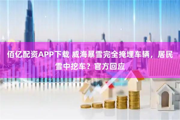 佰亿配资APP下载 威海暴雪完全掩埋车辆，居民雪中挖车？官方回应