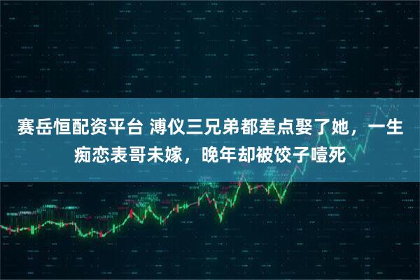 赛岳恒配资平台 溥仪三兄弟都差点娶了她，一生痴恋表哥未嫁，晚年却被饺子噎死