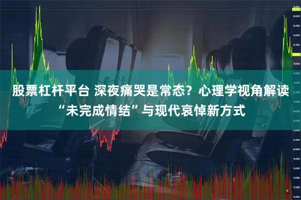 股票杠杆平台 深夜痛哭是常态？心理学视角解读“未完成情结”与现代哀悼新方式