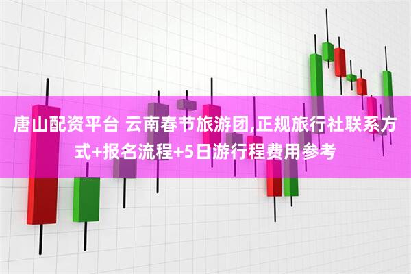 唐山配资平台 云南春节旅游团,正规旅行社联系方式+报名流程+5日游行程费用参考