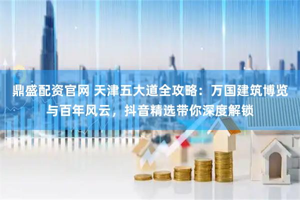 鼎盛配资官网 天津五大道全攻略：万国建筑博览与百年风云，抖音精选带你深度解锁