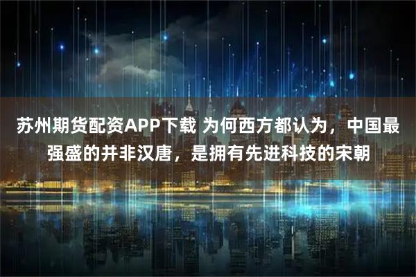 苏州期货配资APP下载 为何西方都认为，中国最强盛的并非汉唐，是拥有先进科技的宋朝