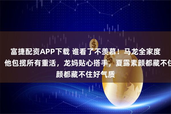 富捷配资APP下载 谁看了不羡慕！马龙全家度假回国，他包揽所有重活，龙妈贴心搭手，夏露素颜都藏不住好气质
