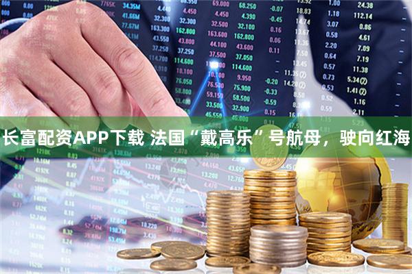 长富配资APP下载 法国“戴高乐”号航母，驶向红海