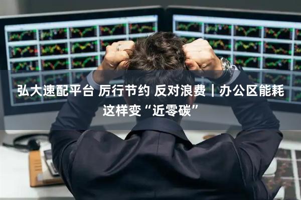 弘大速配平台 厉行节约 反对浪费｜办公区能耗这样变“近零碳”