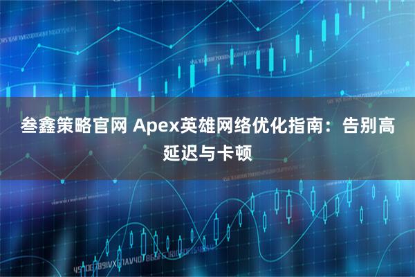 叁鑫策略官网 Apex英雄网络优化指南：告别高延迟与卡顿